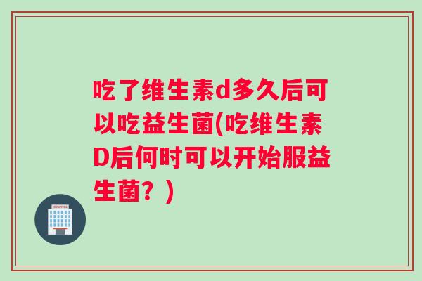 吃了维生素d多久后可以吃益生菌(吃维生素D后何时可以开始服益生菌？)