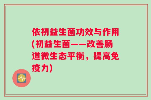 依初益生菌功效与作用(初益生菌——改善肠道微生态平衡，提高免疫力)