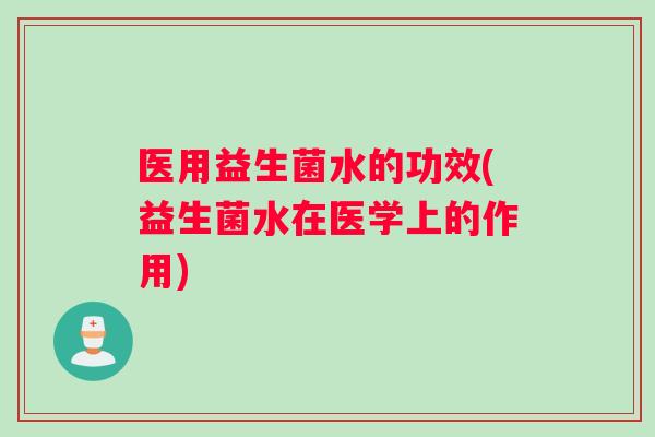医用益生菌水的功效(益生菌水在医学上的作用)