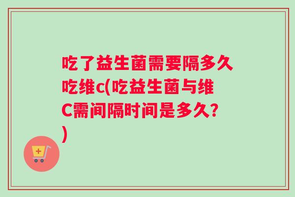 吃了益生菌需要隔多久吃维c(吃益生菌与维C需间隔时间是多久？)