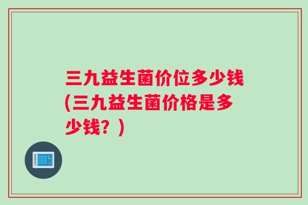 三九益生菌价位多少钱(三九益生菌价格是多少钱？)