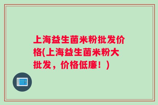上海益生菌米粉批发价格(上海益生菌米粉大批发，价格低廉！)