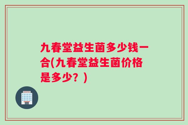 九春堂益生菌多少钱一合(九春堂益生菌价格是多少？)