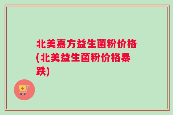 北美嘉方益生菌粉价格(北美益生菌粉价格暴跌)