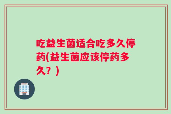 吃益生菌适合吃多久停药(益生菌应该停药多久？)