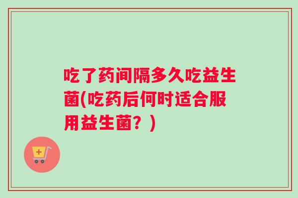 吃了药间隔多久吃益生菌(吃药后何时适合服用益生菌？)