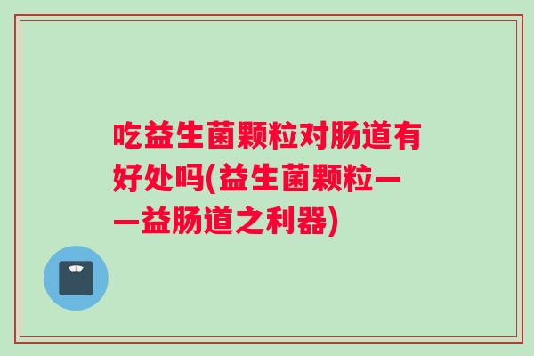 吃益生菌颗粒对肠道有好处吗(益生菌颗粒——益肠道之利器)