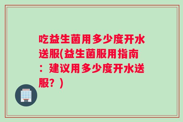 吃益生菌用多少度开水送服(益生菌服用指南：建议用多少度开水送服？)