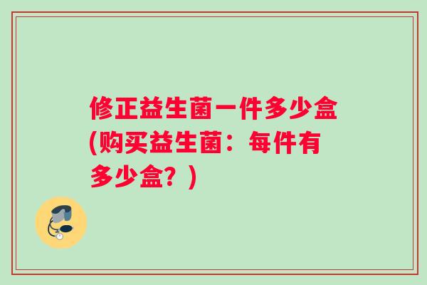 修正益生菌一件多少盒(购买益生菌：每件有多少盒？)