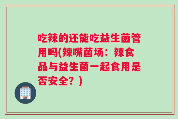 吃辣的还能吃益生菌管用吗(辣嘴菌场：辣食品与益生菌一起食用是否安全？)