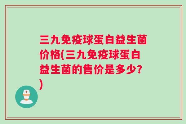 三九球蛋白益生菌价格(三九球蛋白益生菌的售价是多少？)