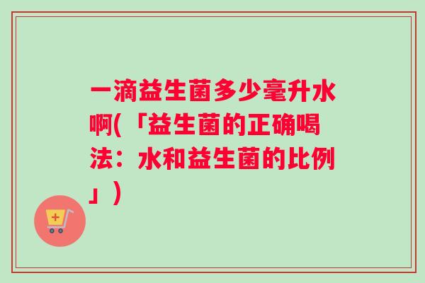 一滴益生菌多少毫升水啊(「益生菌的正确喝法：水和益生菌的比例」)