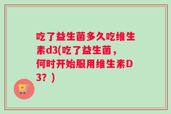 吃了益生菌多久吃维生素d3(吃了益生菌,何时开始服用维生素D3?) 吃了益生菌多久吃维生素d3(吃了益生菌,何时开始服用维生素D3?)