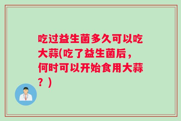 吃过益生菌多久可以吃大蒜(吃了益生菌后，何时可以开始食用大蒜？)