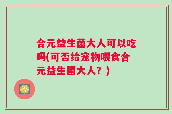 合元益生菌大人可以吃吗(可否给宠物喂食合元益生菌大人？)