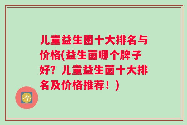 儿童益生菌十大排名与价格(益生菌哪个牌子好?儿童益生菌十大排名及价格推荐!) 儿童益生菌十大排名与价格(益生菌哪个牌子好?儿童益生菌十大排名及价格推荐!)