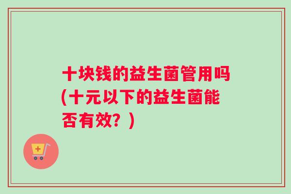 十块钱的益生菌管用吗(十元以下的益生菌能否有效?) 十块钱的益生菌管用吗(十元以下的益生菌能否有效?)