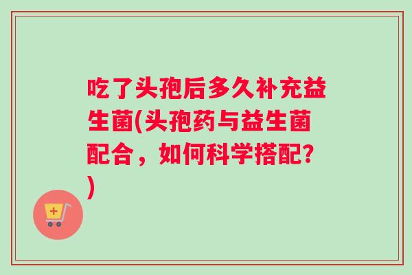 吃了头孢后多久补充益生菌(头孢药与益生菌配合，如何科学搭配？)