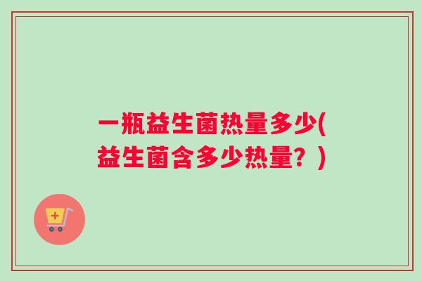 一瓶益生菌热量多少(益生菌含多少热量？)