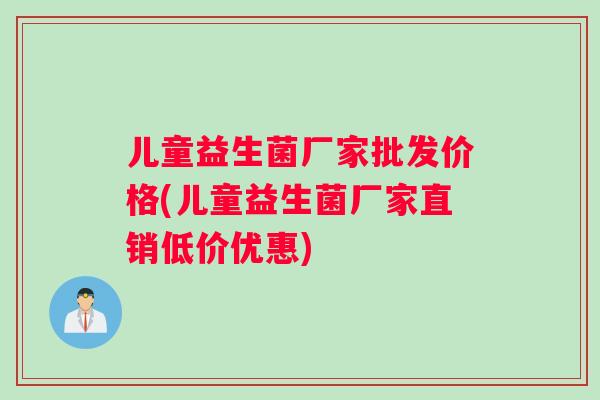 儿童益生菌厂家批发价格(儿童益生菌厂家直销低价优惠)