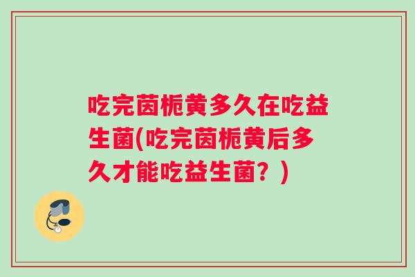 吃完茵栀黄多久在吃益生菌(吃完茵栀黄后多久才能吃益生菌？)