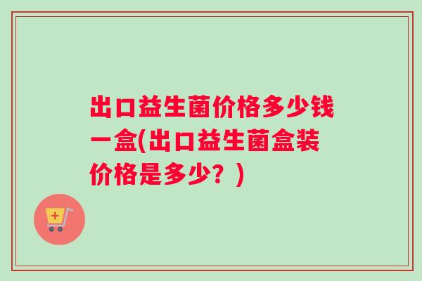 出口益生菌价格多少钱一盒(出口益生菌盒装价格是多少？)