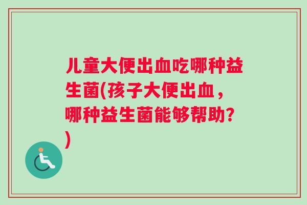 儿童大便出血吃哪种益生菌(孩子大便出血，哪种益生菌能够帮助？)