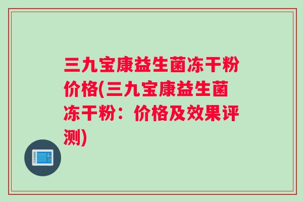 三九宝康益生菌冻干粉价格(三九宝康益生菌冻干粉：价格及效果评测)