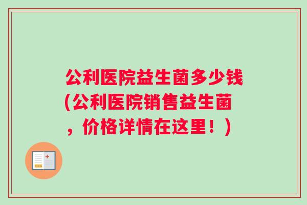 公利医院益生菌多少钱(公利医院销售益生菌，价格详情在这里！)