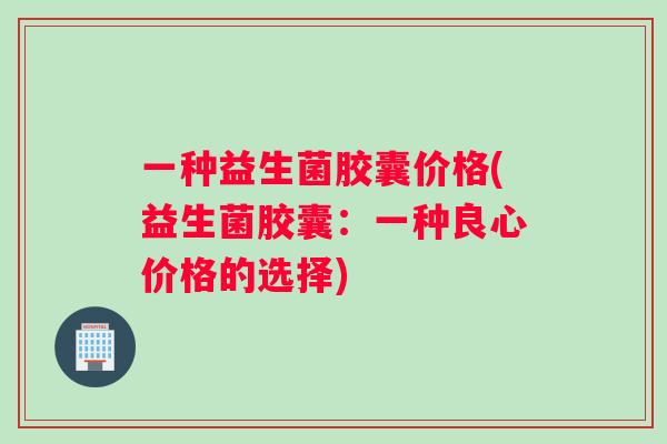 一种益生菌胶囊价格(益生菌胶囊：一种良心价格的选择)