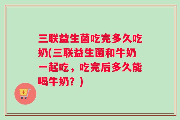 三联益生菌吃完多久吃奶(三联益生菌和牛奶一起吃,吃完后多久能喝牛奶?) 三联益生菌吃完多久吃奶(三联益生菌和牛奶一起吃,吃完后多久能喝牛奶?)