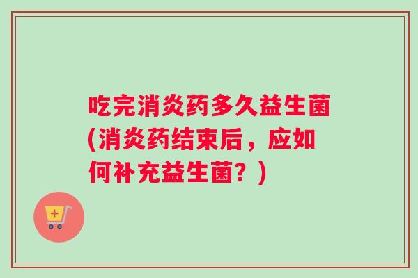 吃完消炎药多久益生菌(消炎药结束后，应如何补充益生菌？)