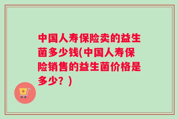 中国人寿保险卖的益生菌多少钱(中国人寿保险销售的益生菌价格是多少？)