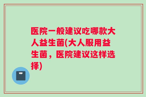 医院一般建议吃哪款大人益生菌(大人服用益生菌，医院建议这样选择)