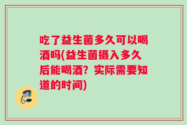 吃了益生菌多久可以喝酒吗(益生菌摄入多久后能喝酒？实际需要知道的时间)