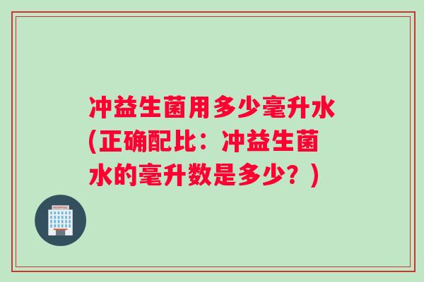 冲益生菌用多少毫升水(正确配比:冲益生菌水的毫升数是多少?) 冲益生菌用多少毫升水(正确配比:冲益生菌水的毫升数是多少?)