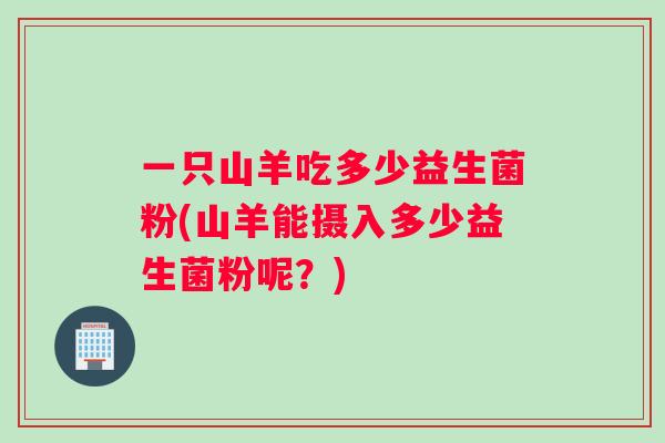 一只山羊吃多少益生菌粉(山羊能摄入多少益生菌粉呢？)