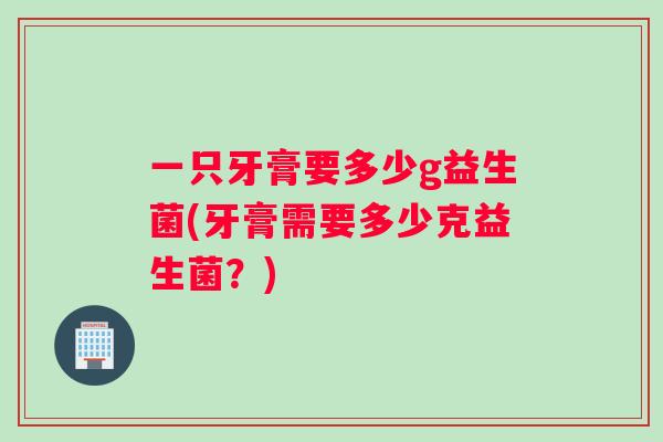 一只牙膏要多少g益生菌(牙膏需要多少克益生菌?) 一只牙膏要多少g益生菌(牙膏需要多少克益生菌?)
