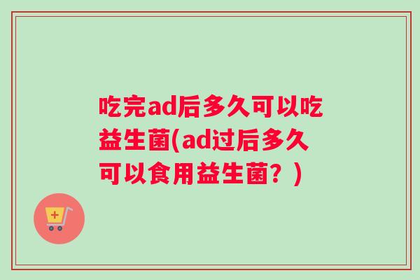吃完ad后多久可以吃益生菌(ad过后多久可以食用益生菌？)