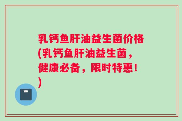 乳钙鱼油益生菌价格(乳钙鱼油益生菌,健康必备,限时特惠!) 乳钙鱼油益生菌价格(乳钙鱼油益生菌,健康必备,限时特惠!)