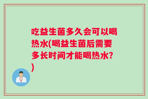 吃益生菌多久会可以喝热水(喝益生菌后需要多长时间才能喝热水？)