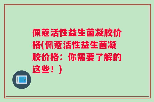 佩蔻活性益生菌凝胶价格(佩蔻活性益生菌凝胶价格：你需要了解的这些！)
