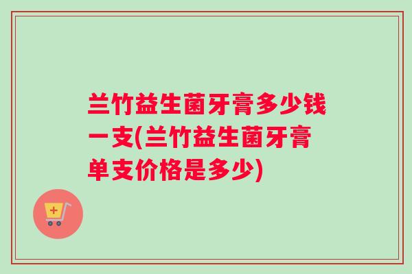 兰竹益生菌牙膏多少钱一支(兰竹益生菌牙膏单支价格是多少) 兰竹益生菌牙膏多少钱一支(兰竹益生菌牙膏单支价格是多少)