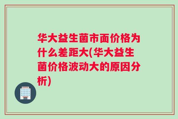华大益生菌市面价格为什么差距大(华大益生菌价格波动大的原因分析)