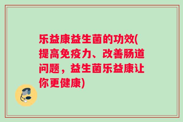 乐益康益生菌的功效(提高力、改善肠道问题，益生菌乐益康让你更健康)