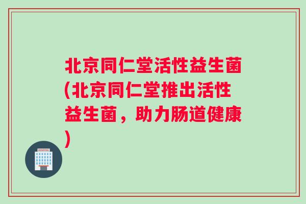 北京同仁堂活性益生菌(北京同仁堂推出活性益生菌，助力肠道健康)
