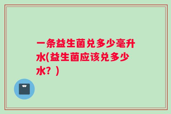 一条益生菌兑多少毫升水(益生菌应该兑多少水？)