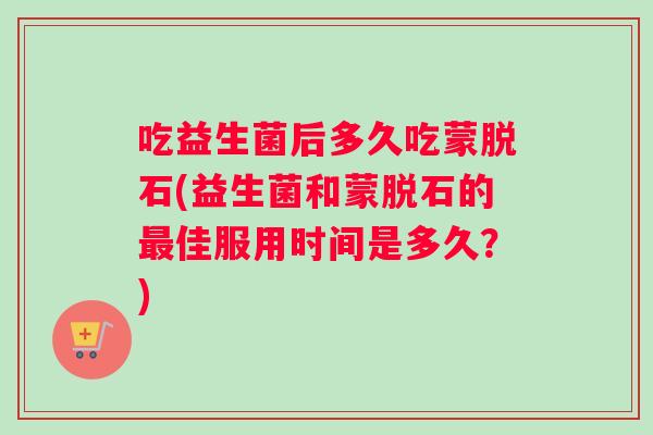 吃益生菌后多久吃蒙脱石(益生菌和蒙脱石的最佳服用时间是多久？)