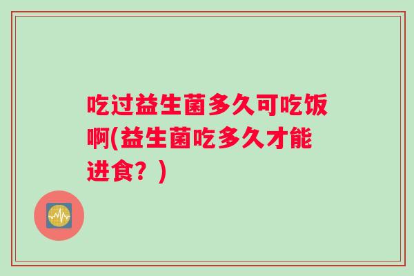 吃过益生菌多久可吃饭啊(益生菌吃多久才能进食？)