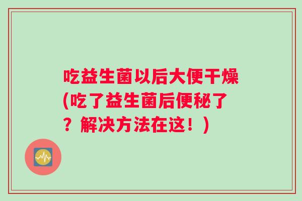吃益生菌以后大便干燥(吃了益生菌后便秘了？解决方法在这！)